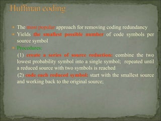  The most popular approach for removing coding redundancy
 Yields the smallest possible number of code symbols per
source symbol
 Procedures:
(1) create a series of source reduction: combine the two
lowest probability symbol into a single symbol; repeated until
a reduced source with two symbols is reached
(2) code each reduced symbol: start with the smallest source
and working back to the original source;
 