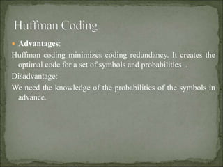  Advantages:
Huffman coding minimizes coding redundancy. It creates the
optimal code for a set of symbols and probabilities .
Disadvantage:
We need the knowledge of the probabilities of the symbols in
advance.
 