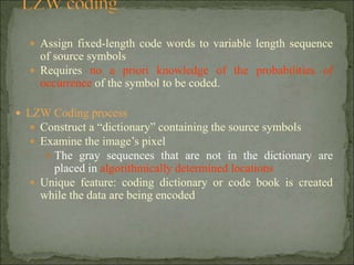  Assign fixed-length code words to variable length sequence
of source symbols
 Requires no a priori knowledge of the probabilities of
occurrence of the symbol to be coded.
 LZW Coding process
 Construct a “dictionary” containing the source symbols
 Examine the image’s pixel
 The gray sequences that are not in the dictionary are
placed in algorithmically determined locations
 Unique feature: coding dictionary or code book is created
while the data are being encoded
 
