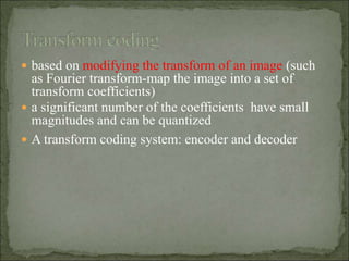  based on modifying the transform of an image (such
as Fourier transform-map the image into a set of
transform coefficients)
 a significant number of the coefficients have small
magnitudes and can be quantized
 A transform coding system: encoder and decoder
 