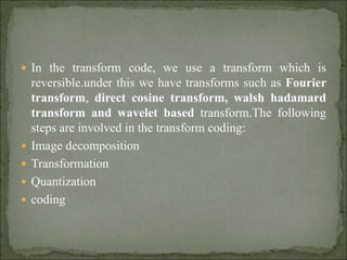  In the transform code, we use a transform which is
reversible.under this we have transforms such as Fourier
transform, direct cosine transform, walsh hadamard
transform and wavelet based transform.The following
steps are involved in the transform coding:
 Image decomposition
 Transformation
 Quantization
 coding
 