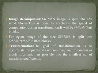  Image decompsition:An M*N image is split into n*n
sized blocks.This is done to accelerate the speed of
computation during transformation.It will be (M/n)*(N/n)
blocks.
 For eg:an image of the size 256*256 is split into
(256/8)*(256/8)=1024 blocks.
 Transformation:The goal of transformation is to
decorrelate the pixels of each subimage and to contain as
much information as possible into the smallest no. of
transform coefficients.
 