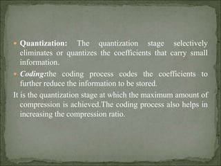  Quantization: The quantization stage selectively
eliminates or quantizes the coefficients that carry small
information.
 Coding:the coding process codes the coefficients to
further reduce the information to be stored.
It is the quantization stage at which the maximum amount of
compression is achieved.The coding process also helps in
increasing the compression ratio.
 