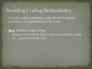  To avoid coding redundancy, codes should be selected
according to the probabilities of the events.
 Idea: Variable Length Coding
 Assign fewer symbols (bits) to the more probable events
(i.e., gray levels in our case)
 