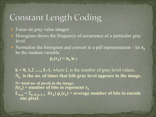  Focus on gray value images
 Histogram shows the frequency of occurrence of a particular gray
level
 Normalize the histogram and convert to a pdf representation – let rk
be the random variable
pr(rk) = nk/n ;
k = 0, 1,2 …., L-1, where L is the number of gray level values.
Nk is the no. of times that kth gray level appears in the image.
N= total no. of pixels in the image.
l(rk) = number of bits to represent rk
Lavg = k=0 to L-1 l(rk) pr(rk) = average number of bits to encode
one pixel.
 