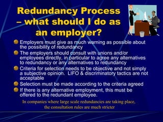 Redundancy Process
– what should I do as
an employer?
Employers must give as much warning as possible about
the possibility of redundancy
The employers should consult with unions and/or
employees directly, in particular to agree any alternatives
to redundancy or any alternatives to redundancy
Criteria for selection needs to be objective and not simply
a subjective opinion. LIFO & discriminatory tactics are not
acceptable
Selection must be made according to the criteria agreed
If there is any alternative employment, this must be
offered to the redundant employee.
In companies where large scale redundancies are taking place,
the consultation rules are much stricter
 