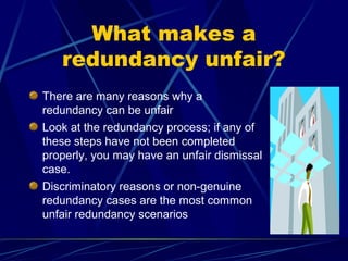 What makes a
redundancy unfair?
There are many reasons why a
redundancy can be unfair
Look at the redundancy process; if any of
these steps have not been completed
properly, you may have an unfair dismissal
case.
Discriminatory reasons or non-genuine
redundancy cases are the most common
unfair redundancy scenarios
 