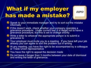 What if my employer
has made a mistake?
Speak to your immediate manager and try to sort out the mistake
informally
If this doesn’t work, check whether your company operates a
grievance procedure. Under current law, it is illegal not to have a
grievance procedure, but this is set to change shortly
Write a letter to whoever the appropriate person is to submit a
grievance to
Your employer must invite you to a meeting. If you have left your job
already you can agree to sort the problem out in writing
At any meeting, you have the right to be accompanied by a colleague
or Trade Union representative
You have the right to appeal the decision made
Do not leave it longer than 3 months between your date of dismissal
and writing the letter of grievance.
 