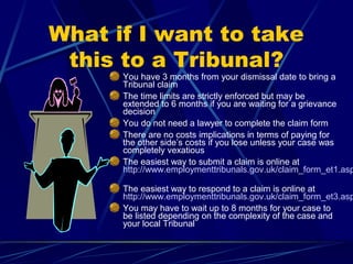 What if I want to take
this to a Tribunal?
You have 3 months from your dismissal date to bring a
Tribunal claim
The time limits are strictly enforced but may be
extended to 6 months if you are waiting for a grievance
decision
You do not need a lawyer to complete the claim form
There are no costs implications in terms of paying for
the other side’s costs if you lose unless your case was
completely vexatious
The easiest way to submit a claim is online at
http://www.employmenttribunals.gov.uk/claim_form_et1.asp
The easiest way to respond to a claim is online at
http://www.employmenttribunals.gov.uk/claim_form_et3.asp
You may have to wait up to 8 months for your case to
be listed depending on the complexity of the case and
your local Tribunal
 