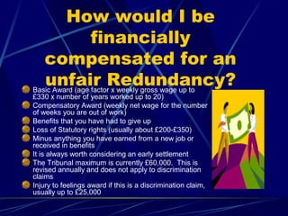 How would I be
financially
compensated for an
unfair Redundancy?Basic Award (age factor x weekly gross wage up to
£330 x number of years worked up to 20)
Compensatory Award (weekly net wage for the number
of weeks you are out of work)
Benefits that you have had to give up
Loss of Statutory rights (usually about £200-£350)
Minus anything you have earned from a new job or
received in benefits
It is always worth considering an early settlement
The Tribunal maximum is currently £60,000. This is
revised annually and does not apply to discrimination
claims
Injury to feelings award if this is a discrimination claim,
usually up to £25,000
 