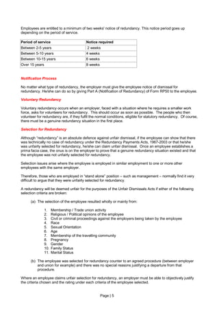 Employees are entitled to a minimum of two weeks' notice of redundancy. This notice period goes up
depending on the period of service.

Period of service                          Notice required
Between 2-5 years                          2 weeks
Between 5-10 years                         4 weeks
Between 10-15 years                        6 weeks
Over 15 years                              8 weeks


Notification Process

No matter what type of redundancy, the employer must give the employee notice of dismissal for
redundancy. He/she can do so by giving Part A (Notification of Redundancy) of Form RP50 to the employee.

Voluntary Redundancy

Voluntary redundancy occurs when an employer, faced with a situation where he requires a smaller work
force, asks for volunteers for redundancy. This should occur as soon as possible. The people who then
volunteer for redundancy are, if they fulfil the normal conditions, eligible for statutory redundancy. Of course,
there must be a genuine redundancy situation in the first place.

Selection for Redundancy

Although “redundancy” is an absolute defence against unfair dismissal, if the employee can show that there
was technically no case of redundancy under the Redundancy Payments Acts, 1967-2003 or that he/she
was unfairly selected for redundancy, he/she can claim unfair dismissal. Once an employee establishes a
prima facia case, the onus is on the employer to prove that a genuine redundancy situation existed and that
the employee was not unfairly selected for redundancy.

Selection issues arise where the employee is employed in similar employment to one or more other
employees with the same employer.

Therefore, those who are employed in “stand alone” position – such as management – normally find it very
difficult to argue that they were unfairly selected for redundancy.

A redundancy will be deemed unfair for the purposes of the Unfair Dismissals Acts if either of the following
selection criteria are broken:

      (a) The selection of the employee resulted wholly or mainly from:

                1.    Membership / Trade union activity
                2.    Religious / Political opinions of the employee
                3.    Civil or criminal proceedings against the employers being taken by the employee
                4.    Race
                5.    Sexual Orientation
                6.    Age
                7.    Membership of the travelling community
                8.    Pregnancy
                9.    Gender
                10.   Family Status
                11.   Marital Status

      (b) The employee was selected for redundancy counter to an agreed procedure (between employer
          and union for example) and there was no special reasons justifying a departure from that
          procedure.

Where an employee claims unfair selection for redundancy, an employer must be able to objectively justify
the criteria chosen and the rating under each criteria of the employee selected.


                                                     Page | 5
 
