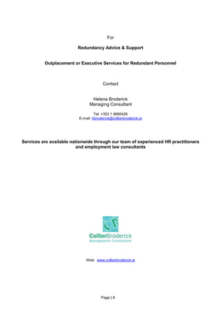 For

                         Redundancy Advice & Support


          Outplacement or Executive Services for Redundant Personnel



                                        Contact


                                 Helena Broderick
                                Managing Consultant

                                   Tel: +353 1 8666426
                          E-mail: hbroderick@collierbroderick.ie




Services are available nationwide through our team of experienced HR practitioners
                          and employment law consultants




                              Web: www.collierbroderick.ie




                                       Page | 8
 