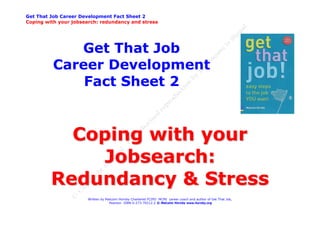 Get That Job Career Development Fact Sheet 2
Coping with your jobsearch: redundancy and stress




             Get That Job
          Career Development
              Fact Sheet 2


           Coping with your
             Jobsearch:
         Redundancy & Stress
                       Written by Malcolm Hornby Chartered FCIPD MCMI career coach and author of Get That Job,
                                    Pearson ISBN 0-273-70212-2 © Malcolm Hornby www.hornby.org
 