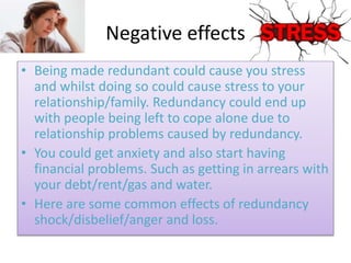 Negative effects
• Being made redundant could cause you stress
and whilst doing so could cause stress to your
relationship/family. Redundancy could end up
with people being left to cope alone due to
relationship problems caused by redundancy.
• You could get anxiety and also start having
financial problems. Such as getting in arrears with
your debt/rent/gas and water.
• Here are some common effects of redundancy
shock/disbelief/anger and loss.
 