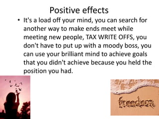 Positive effects
• It's a load off your mind, you can search for
another way to make ends meet while
meeting new people, TAX WRITE OFFS, you
don't have to put up with a moody boss, you
can use your brilliant mind to achieve goals
that you didn't achieve because you held the
position you had.
 