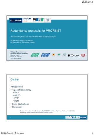 29/05/2018
PI UK Coventry & London 1
Redundancy protocols for PROFINET
The Smart Way to Industry 4.0 with PROFINET Based Technologies
26 March 2019, AMTC, Coventry
28 March 2019, The Crystal, London
Philippe Saey (lecturer)
Frederic Depuydt (lecturer)
Mathieu Troch
Dimitri De Schuyter
Jos De Brabanter
• Introduction
• Types of redundancy
• MRP
• MRPD
• PRP
• HSR
• Some applications
• Conclusion
2
Outline
The document reflects the author's views. The INTERREG V 2 Seas Program Authorities are not liable for
any use that may be made of the information contained therein.
1
2
 