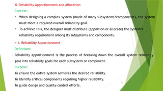 10
⚙️Reliability Apportionment and Allocation
Context:
• When designing a complex system (made of many subsystems/components), the system
must meet a required overall reliability goal.
• To achieve this, the designer must distribute (apportion or allocate) the system’s
reliability requirement among its subsystems and components.
📌 1. Reliability Apportionment
Definition:
Reliability apportionment is the process of breaking down the overall system reliability
goal into reliability goals for each subsystem or component.
Purpose:
To ensure the entire system achieves the desired reliability.
To identify critical components requiring higher reliability.
To guide design and quality-control efforts.
 