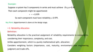 11
Example:
Suppose a system has 5 components in series and must achieve =0.90
𝑅𝑠𝑦𝑠
Then each component might be apportioned:
= = = 0.979
So each component must have reliability ≥ 0.979.
Key Point: Apportionment is done at the design stage.
📌 2. Reliability Allocation
Definition:
Reliability allocation is the practical assignment of reliability requirements to components,
considering their importance, complexity, and cost.
Unlike apportionment, which is a purely mathematical split, allocation:
Considers weighting factors (importance, cost, maturity, environment).Uses engineering
judgment and trade-offs.
 