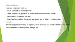 12
Common Methods:
Equal apportionment method:
• Equal reliability to all components.
• ARINC method: Assign based on importance and environment factors.
• Feasibility-of-objectives method:
• Based on how realistic the targets are.Repair rate or failure rate allocation.
Example:
If some components are easy to improve, more reliability can be allocated to them, while
critical and hard-to-improve ones may get less.
 