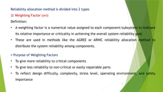 14
Reliability allocation method is divided into 2 types
⚖️Weighting Factor ( i)
𝑤
Definition:
• A weighting factor is a numerical value assigned to each component/subsystem to indicate
its relative importance or criticality in achieving the overall system reliability goal.
• These are used in methods like the AGREE or ARINC reliability allocation method to
distribute the system reliability among components.
📌 Purpose of Weighting Factors
• To give more reliability to critical components
• To give less reliability to non-critical or easily repairable parts
• To reflect design difficulty, complexity, stress level, operating environment, and safety
importance
 