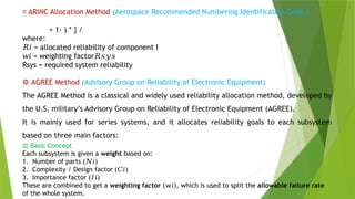 16
📌 ARINC Allocation Method (Aerospace Recommended Numbering Identification Code.)
​
​
= 1- ) * } /
where:
𝑅𝑖 = allocated reliability of component I
𝑤𝑖 = weighting factor𝑅𝑠𝑦𝑠
Rsys​= required system reliability
⚙️AGREE Method (Advisory Group on Reliability of Electronic Equipment)
The AGREE Method is a classical and widely used reliability allocation method, developed by
the U.S. military’s Advisory Group on Reliability of Electronic Equipment (AGREE).
It is mainly used for series systems, and it allocates reliability goals to each subsystem
based on three main factors:
⚖️Basic Concept
Each subsystem is given a weight based on:
1. Number of parts ( )
𝑁𝑖
2. Complexity / Design factor ( ​
)
𝐶𝑖
3. Importance factor ( )
𝐼𝑖
These are combined to get a weighting factor ( ), which is used to split the
𝑤𝑖 allowable failure rate
of the whole system.
 
