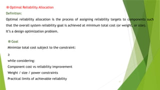17
֎Optimal Reliability Allocation
Definition:
Optimal reliability allocation is the process of assigning reliability targets to components such
that the overall system reliability goal is achieved at minimum total cost (or weight, or size).
It’s a design optimization problem.
֎Goal
Minimize total cost subject to the constraint:
≥ ​
while considering:
Component cost vs reliability improvement
Weight / size / power constraints
Practical limits of achievable reliability
 