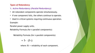 3
Types of Redundancy
1. Active Redundancy (Parallel Redundancy)
• All redundant components operate simultaneously.
• If one component fails, the others continue to operate.
• Used in critical systems requiring continuous operation.
Example:
Parallel power supply units.
Reliability Formula (for n parallel components):
Reliability Formula (for n parallel components):
= 1- (1-)
​
where = reliability of each component.
𝑅𝑖
 