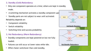4
2. Standby (Cold) Redundancy
• Only one component operates at a time; others are kept in standby
mode.
• A switching mechanism activates a standby component upon failure.
• Standby parts are not subject to wear until activated.
Reliability depends on:
• Component reliability
• Switch reliability
• Switching time and success probability
3. Hot Redundancy (Warm Redundancy)
• Standby components are kept powered on but not fully
loaded.
• Failures can still occur at lower rates while idle.
• Offers faster switchover than cold standby.
 