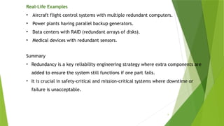 6
Real-Life Examples
• Aircraft flight control systems with multiple redundant computers.
• Power plants having parallel backup generators.
• Data centers with RAID (redundant arrays of disks).
• Medical devices with redundant sensors.
Summary
• Redundancy is a key reliability engineering strategy where extra components are
added to ensure the system still functions if one part fails.
• It is crucial in safety-critical and mission-critical systems where downtime or
failure is unacceptable.
 