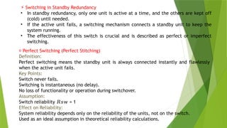 7
⚡ Switching in Standby Redundancy
• In standby redundancy, only one unit is active at a time, and the others are kept off
(cold) until needed.
• If the active unit fails, a switching mechanism connects a standby unit to keep the
system running.
• The effectiveness of this switch is crucial and is described as perfect or imperfect
switching.
✅ Perfect Switching (Perfect Stitching)
Definition:
Perfect switching means the standby unit is always connected instantly and flawlessly
when the active unit fails.
Key Points:
Switch never fails.
Switching is instantaneous (no delay).
No loss of functionality or operation during switchover.
Assumption:
Switch reliability = 1
𝑅𝑠𝑤
Effect on Reliability:
System reliability depends only on the reliability of the units, not on the switch.
Used as an ideal assumption in theoretical reliability calculations.
 