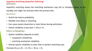 8
Imperfect Switching (Imperfect Stitching)
Definition:
Imperfect switching means the switching mechanism may fail or introduce delay, so the
standby unit might not activate when the primary fails.
Key Points:
• Switch has failure probability.
• Possible time delay in switching.
• Can cause system downtime or total failure during switchover.
• Switch reliability is less than 1 ( <1).
𝑅𝑠𝑤
Effect on Reliability:
• System reliability depends on both:
• component reliabilities
• switching mechanism reliability
• Overall system reliability is lower than in perfect switching case.
Formula: = + (1− ) × ×
𝑅𝑠𝑦𝑠 𝑅 𝑅 𝑅𝑠𝑤 𝑅
₁ ₁ ₂
 