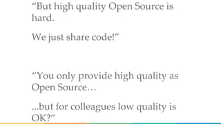“But high quality Open Source is
hard.
We just share code!”
“You only provide high quality as
Open Source…
...but for colleagues low quality is
OK?”
 