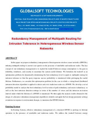 Redundancy Management of Multipath Routing for
Intrusion Tolerance in Heterogeneous Wireless Sensor
Networks
ABSTRACT
In this paper we propose redundancy management of heterogeneous wireless sensor networks (HWSNs),
utilizing multipath routing to answer user queries in the presence of unreliable and malicious nodes. The key
concept of our redundancy management is to exploit the tradeoff between energy consumption vs. the gain in
reliability, timeliness, and security to maximize the system useful lifetime. We formulate the tradeoff as an
optimization problem for dynamically determining the best redundancy level to apply to multipath routing for
intrusion tolerance so that the query response success probability is maximized while prolonging the useful
lifetime. Furthermore, we consider this optimization problem for the case in which a voting-based distributed
intrusion detection algorithm is applied to detect and evict malicious nodes in a HWSN. We develop a novel
probability model to analyze the best redundancy level in terms of path redundancy and source redundancy, as
well as the best intrusion detection settings in terms of the number of voters and the intrusion invocation
interval under which the lifetime of a HWSN is maximized. We then apply the analysis results obtained to the
design of a dynamic redundancy management algorithm to identify and apply the best design parameter settings
at runtime in response to environment changes, to maximize the HWSN lifetime.
Existing System
In Existing System, effective redundancy management of a clustered HWSN to prolong its lifetime
operation in the presence of unreliable and malicious nodes. We address the tradeoff between energy
GLOBALSOFT TECHNOLOGIES
IEEE PROJECTS & SOFTWARE DEVELOPMENTS
IEEE FINAL YEAR PROJECTS|IEEE ENGINEERING PROJECTS|IEEE STUDENTS PROJECTS|IEEE
BULK PROJECTS|BE/BTECH/ME/MTECH/MS/MCA PROJECTS|CSE/IT/ECE/EEE PROJECTS
CELL: +91 98495 39085, +91 99662 35788, +91 98495 57908, +91 97014 40401
Visit: www.finalyearprojects.org Mail to:ieeefinalsemprojects@gmail.com
 