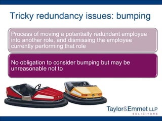 Tricky redundancy issues: bumping
Process of moving a potentially redundant employee
into another role, and dismissing the employee
currently performing that role
No obligation to consider bumping but may be
unreasonable not to
 