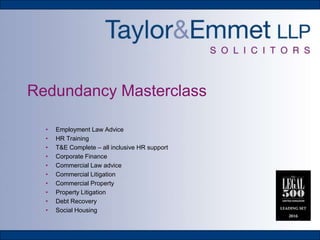 Redundancy Masterclass
• Employment Law Advice
• HR Training
• T&E Complete – all inclusive HR support
• Corporate Finance
• Commercial Law advice
• Commercial Litigation
• Commercial Property
• Property Litigation
• Debt Recovery
• Social Housing
 