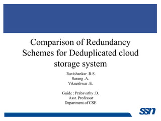 Comparison of Redundancy
Schemes for Deduplicated cloud
storage system
Ravishankar .R.S
Sarang .A.
Vikneshwar .E.
Guide : Prabavathy .B.
Asst. Professor
Department of CSE
 