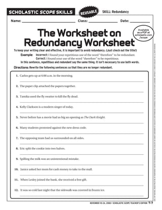 sChOLAsTiC sCopE skiLLs                                             LE       SKILL: Redundancy
                                                          REuSAb
Name: ___________________________________ Class: ___________________ Date: _____________



           The Worksheet on
                                                                                                               Available
                                                                                                              as a pDF at
                                                                                                            scholastic .com



         Redundancy Worksheet
                                                                                                                /scope




                                                                                                                                 USES: COPY MACHINE, OPAQUE PROJECTOR, OR TRANSPARENCY MASTER FOR OVERHEAD PROJECTOR. SCHOLASTIC INC GRANTS SUBSCRIBERS OF SCHOLASTIC SCopE PERMISSION TO REPRODUCE THIS PAGE FOR USE IN THEIR CLASSROOMS. COPYRIGHT © 2008 BY SCHOLASTIC INC. ALL RIGHTS RESERVED.
 To keep your writing clear and effective, it is important to avoid redundancy. (Just check out the title!)
      Example: Incorrect: I found your repetitious use of the word “therefore” to be redundant.
                   Correct: I found your use of the word “therefore” to be repetitious.
      In this sentence, repetitious and redundant say the same thing. It isn’t necessary to use both words.
 Directions: Rewrite the following sentences so that they are no longer redundant.

   1. Carlos gets up at 6:00 a.m. in the morning.
      ________________________________________________________________________________________

   2. The paper clip attached the papers together.
      ________________________________________________________________________________________

   3. Tamika used the fly swatter to kill the fly dead.
      ________________________________________________________________________________________

   4. Kelly Clarkson is a modern singer of today.
      ________________________________________________________________________________________

   5. Never before has a movie had as big an opening as The Dark Knight.
      ________________________________________________________________________________________

   6. Many students protested against the new dress code.
      ________________________________________________________________________________________

   7. The opposing team had us surrounded on all sides.
      ________________________________________________________________________________________

   8. Eric split the cookie into two halves.
      ________________________________________________________________________________________

   9. Spilling the milk was an unintentional mistake.
      ________________________________________________________________________________________

  10. Janice asked her mom for cash money to take to the mall.
      ________________________________________________________________________________________

  11. When Lesley joined the bank, she received a free gift.
      ________________________________________________________________________________________

  12. It was so cold last night that the sidewalk was covered in frozen ice.
      ________________________________________________________________________________________

                                                                 NOVEMbER 10-24, 2008 • SCHOLASTIC SCOPE TEACHER’S EDITION T-7
 