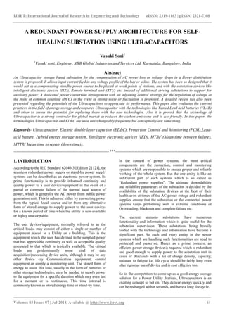 IJRET: International Journal of Research in Engineering and Technology eISSN: 2319-1163 | pISSN: 2321-7308
_______________________________________________________________________________________
Volume: 03 Issue: 07 | Jul-2014, Available @ http://www.ijret.org 61
A REDUNDANT POWER SUPPLY ARCHITECTURE FOR SELF-
HEALING SUBSTATION USING ULTRACAPACITORS
Vasuki Soni1
1
Vasuki soni, Engineer, ABB Global Industries and Services Ltd, Karnataka, Bangalore, India
Abstract
An Ultracapacitor storage based substation for the compensation of AC power loss or voltage drops in a Power distribution
system is proposed. It allows input current feed in any voltage profile of the bay or a line. The system has been so designed that it
would act as a compensating standby power source to be placed at weak points of stations, and with the substation devices like
intelligent electronic devices (IED), Remote terminal unit (RTU) etc. instead of additional driving substations to support for
auxiliary power. A dedicated power conversion arrangement with an adjoining control strategy for the regulation of voltage at
the point of common coupling (PCC) in the event of strong noise or fluctuation is proposed. A detailed review has also been
presented regarding the potentials of the Ultracapacitors to appreciate its performance. This paper also evaluates the current
practices in the field of energy storage and compares Ultracapacitor with the technologies like Vented Lead acid batteries (VLAB)
and other to assess the potential for replacing these with the new technologies. Also it is proved that the technology of
Ultracapacitor is a strong contender for global market as reduces the carbon emissions and is eco-friendly. In this paper, the
terminologies Ultracapacitor and EDLC are used interchangeably frequently but conceptually are same thing.
Keywords- Ultracapacitor, Electric double layer capacitor (EDLC), Protection Control and Monitoring (PCM),Lead-
acid battery, Hybrid energy storage system, Intelligent electronic devices (IED), MTBF (Mean time between failure),
MTTR( Mean time to repair (down time)).
---------------------------------------------------------------------***---------------------------------------------------------------------
1. INTRODUCTION
According to the IEC Standard 62040-3 [Edition 2] [21], the
seamless redundant power supply or stand-by power supply
systems can be described as an electronic power system. Its
prime functionality is to provide informed continuity and
quality power to a user device/equipment in the event of a
partial or complete failure of the normal local source of
power, which is generally the AC power from public power
generation unit. This is achieved either by converting power
from the typical local source and/or from any alternative
form of stored energy to supply power to the user devices
for a known period of time when the utility is non-available
or highly unacceptable.
The user devices/equipment, normally referred to as the
critical loads, may consist of either a single or number of
equipment placed in a Utility or a building. This is the
equipment which the user has defined to be supplied power
that has appreciable continuity as well as acceptable quality
compared to that which is typically available. The critical
loads are predominantly some kind of data
acquisition/processing device units, although it may be any
other device say Communication equipment, control
equipment or simply a monitoring unit. The stored form of
energy to assist this load, usually in the form of batteries or
other storage technologies, may be needed to supply power
to the equipment for a specific duration which may even last
for a moment or is continuous. This time interval is
commonly known as stored energy time or stand-by time.
In the context of power systems, the most critical
components are the protection, control and monitoring
systems which are responsible to ensure proper and reliable
working of the whole system. But the one entity is like an
indifferent part of such systems which is so called as
“Redundant power supplies”. The ultimate dependability
and reliability parameters of the substation is decided by the
availability of the substation devices at the best of their
health even at times of the AC power outage and redundant
supplies ensure that the substation or the connected power
systems keeps performing well in extreme conditions of
Overloading, blackouts and complete failure etc.
The current scenario substations have numerous
functionality and information which is quite useful for the
substation supervision. These substations being heavily
loaded with the technology and information have become a
significant part. So each and every entity in the power
systems which are handling such functionalities are need to
protected and preserved. Hence as a prime concern, an
efficient power storage device is required which is redundant
and good enough to supply power to the substation unit in
cases of Blackouts with a lot of charge density, capacity;
resistant to fatigue i.e. life cycle should be fairly long even
after rigorous use of device and is cost effective too.
So in the competition to come up as a good energy storage
solution for a Power Utility Stations, Ultracapacitors is an
exciting concept to bet on. They deliver energy quickly and
can be recharged within seconds, and have a long life cycle.
 