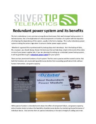 Redundant power system and its benefits
The term redundancy is very common among diverse businesses that need stronger backup system. In
technical sense, this is the duplication of critical components or function of a system with the objective
of enhancing the dependency of the system, usually in the form a backup. This is why redundancy power
system is taking the center stage when it comes to better power supply system.
Whether it is general life or professional life, backup plays vital role always. Be it the backup of data,
file, or power, you should always choose the best way that can help keep a back in the event of loss data
or one of your power supplies fails. If you are planning for setting up a redundant power backup system,
it will be good idea to get a redundant power switch for your system
There are two prominent functions of such system. The first one is passive and the second is active. But
both the functions aim at preventing performance decline from exceeding specification limits without
human intervention, using extra capacity.
While passive function is intended to trim down the effect of component failure, using excess capacity,
active function tends to reduce the feasibility of performance decline by monitoring the performance of
individual device. One common form of passive redundancy is the extra strength of cabling and struts
 