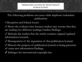 The following problems can cause while duplicate/redundant
publication:
• Deception and Ethical Issues:
✓ Skews the evidence base because readers may assume that they
are reading two different readings/studies/findings.
✓ Misleads the readers that the article contains original/updated
information/research.
✓ Derangement of the reputation of that publication/journal.
✓ Distorts the purpose of publication/journal as being presenter
of some new information/findings.
✔ Infringes the international copyright law.
PROBLEMS CAUSED BY REDUNDANT
PUBLICATION
 