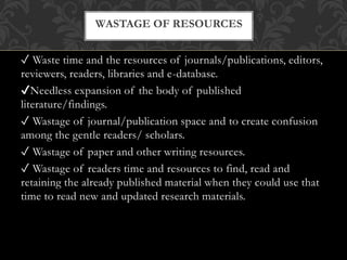 ✓ Waste time and the resources of journals/publications, editors,
reviewers, readers, libraries and e-database.
✔Needless expansion of the body of published
literature/findings.
✓ Wastage of journal/publication space and to create confusion
among the gentle readers/ scholars.
✓ Wastage of paper and other writing resources.
✓ Wastage of readers time and resources to find, read and
retaining the already published material when they could use that
time to read new and updated research materials.
WASTAGE OF RESOURCES
 