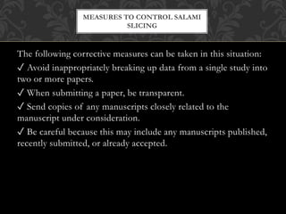 The following corrective measures can be taken in this situation:
✓ Avoid inappropriately breaking up data from a single study into
two or more papers.
✓ When submitting a paper, be transparent.
✓ Send copies of any manuscripts closely related to the
manuscript under consideration.
✓ Be careful because this may include any manuscripts published,
recently submitted, or already accepted.
MEASURES TO CONTROL SALAMI
SLICING
 