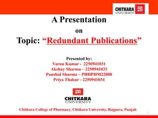 A Presentation
on
Topic: “Redundant Publications”
Presented by:
Varun Kumar - 2250941031
Akshay Sharma – 2250941033
Panshul Sharma – PHDPHM22088
Priya Thakur - 2250941034
1
Chitkara College of Pharmacy, Chitkara University, Rajpura, Punjab
 