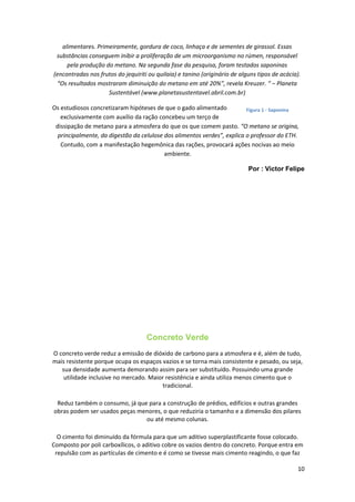alimentares. Primeiramente, gordura de coco, linhaça e de sementes de girassol. Essas
substâncias conseguem inibir a proliferação de um microorganismo no rúmen, responsável
pela produção do metano. Na segunda fase da pesquisa, foram testados saponinas
(encontradas nos frutos do jequiriti ou quilaia) e tanino (originário de alguns tipos de acácia).
“Os resultados mostraram diminuição do metano em até 20%”, revela Kreuzer. “ – Planeta
Sustentável (www.planetasustentavel.abril.com.br)
Os estudiosos concretizaram hipóteses de que o gado alimentado
exclusivamente com auxílio da ração concebeu um terço de
dissipação de metano para a atmosfera do que os que comem pasto. “O metano se origina,
principalmente, da digestão da celulose dos alimentos verdes”, explica o professor do ETH.
Contudo, com a manifestação hegemônica das rações, provocará ações nocivas ao meio
ambiente.
Por : Victor Felipe
Concreto Verde
O concreto verde reduz a emissão de dióxido de carbono para a atmosfera e é, além de tudo,
mais resistente porque ocupa os espaços vazios e se torna mais consistente e pesado, ou seja,
sua densidade aumenta demorando assim para ser substituído. Possuindo uma grande
utilidade inclusive no mercado. Maior resistência e ainda utiliza menos cimento que o
tradicional.
Reduz também o consumo, já que para a construção de prédios, edifícios e outras grandes
obras podem ser usados peças menores, o que reduziria o tamanho e a dimensão dos pilares
ou até mesmo colunas.
O cimento foi diminuído da fórmula para que um aditivo superplastificante fosse colocado.
Composto por poli carboxílicos, o aditivo cobre os vazios dentro do concreto. Porque entra em
repulsão com as partículas de cimento e é como se tivesse mais cimento reagindo, o que faz
10
Figura 1 - Saponina
 