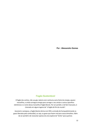 Por : Alessandro Gomes
Fogão Sustentável
O fogão dos sonhos, não usa gás, bateria nem nenhuma outra fonte de energia, aquece
maravilhas, e ainda consegue energia para carregar o seu celular e outros aparelhos
eletrônicos e o nome dessa maravilha é fogão BioLite. Por ser portátil, e de fácil manuseio, é
chamado em alguns lugares de “o fogão do fim do mundo”.
Acessível e vantajoso, o fogão BioLite diminui em 95% a emissão de fumaça(eliminando os
gases liberados pela combustão), ou seja, os gases que fazem mal para nossa atmosfera. Além
de ser portátil e de necessitar apenas de uma espécie de “lenha” para queimar.
12
 