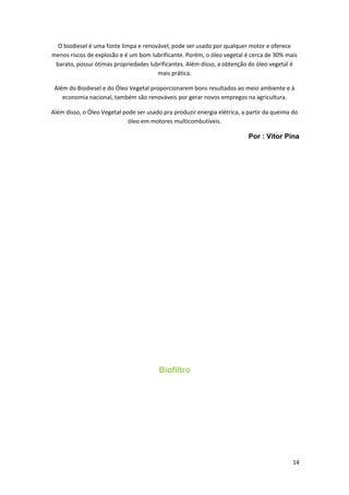 O biodiesel é uma fonte limpa e renovável, pode ser usado por qualquer motor e oferece
menos riscos de explosão e é um bom lubrificante. Porém, o óleo vegetal é cerca de 30% mais
barato, possui ótimas propriedades lubrificantes. Além disso, a obtenção do óleo vegetal é
mais prática.
Além do Biodiesel e do Óleo Vegetal proporcionarem bons resultados ao meio ambiente e à
economia nacional, também são renováveis por gerar novos empregos na agricultura.
Além disso, o Óleo Vegetal pode ser usado pra produzir energia elétrica, a partir da queima do
óleo em motores multicombutíveis.
Por : Vitor Pina
Biofiltro
14
 