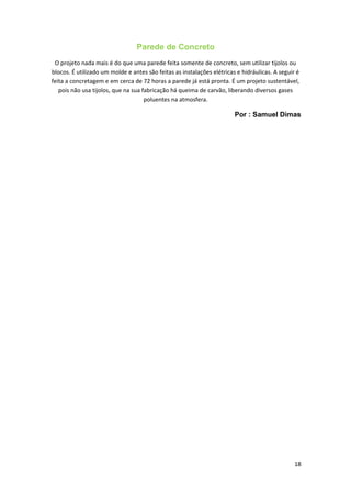Parede de Concreto
O projeto nada mais é do que uma parede feita somente de concreto, sem utilizar tijolos ou
blocos. É utilizado um molde e antes são feitas as instalações elétricas e hidráulicas. A seguir é
feita a concretagem e em cerca de 72 horas a parede já está pronta. É um projeto sustentável,
pois não usa tijolos, que na sua fabricação há queima de carvão, liberando diversos gases
poluentes na atmosfera.
Por : Samuel Dimas
18
 