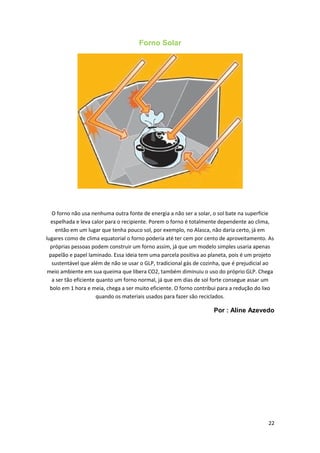 Forno Solar
O forno não usa nenhuma outra fonte de energia a não ser a solar, o sol bate na superfície
espelhada e leva calor para o recipiente. Porem o forno é totalmente dependente ao clima,
então em um lugar que tenha pouco sol, por exemplo, no Alasca, não daria certo, já em
lugares como de clima equatorial o forno poderia até ter cem por cento de aproveitamento. As
próprias pessoas podem construir um forno assim, já que um modelo simples usaria apenas
papelão e papel laminado. Essa ideia tem uma parcela positiva ao planeta, pois é um projeto
sustentável que além de não se usar o GLP, tradicional gás de cozinha, que é prejudicial ao
meio ambiente em sua queima que libera CO2, também diminuiu o uso do próprio GLP. Chega
a ser tão eficiente quanto um forno normal, já que em dias de sol forte consegue assar um
bolo em 1 hora e meia, chega a ser muito eficiente. O forno contribui para a redução do lixo
quando os materiais usados para fazer são reciclados.
Por : Aline Azevedo
22
 