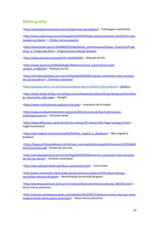 Bibliografia
<http://embalagemsustentavel.com.br/tag/novas-tecnologias/> - Embalagem sustentável
<http://www.cadernosp.com.br/transporte/163/%D4nibus-menos-poluente-come%E7a-a-ser-
testado-na-cidade/ > - Ônibus menos poluente
<http://www.bndes.gov.br/SiteBNDES/bndes/bndes_pt/Institucional/Apoio_Financeiro/Progr
amas_e_Fundos/abc.html> - Programa para redução de gases
<http://www.youtube.com/watch?v=s9LHehSkfJ4> - Redução do CO2
<http://www.record.xl.pt/Modalidades/Motores/record_auto/interior.aspx?
content_id=805391> - Redução do CO2
<http://atitudesustentavel.uol.com.br/blog/2010/09/09/cimento-sustentavel-reduz-emissao-
de-co2-nas-obras/> - Cimento sustentável
<http://viajeaqui.abril.com.br/materias/metano-aterro-sanitario-filtro-noticias> - Biofiltro
<http://www.design.philips.com/philips/sites/philipsdesign/about/design/designportfolio/desi
gn_futures/bio_light.page> - Biolight
<http://www.institutomais.org/parcerias.php> - Inventário de Emissões
<http://www.ecodesenvolvimento.org/posts/2011/maio/ecod-lista-4-alternativas-
sustentaveis-para-a> - Concreto verde
<http://www.ibflorestas.org.br/pt/ultimas-noticias/25-noticias/462-fogao-ecologico.html> -
Fogão Sustentável
<http://oleo-vegetal.info/mos/view/%C3%93leo_Vegetal_e_Biodiesel/> - Óleo vegetal e
biodiesel
<https://www.profissionaldoaco.com.br/ppa_novo/application/upload/interacoes/109558662
0121121115217.pdf - Parede de concreto
<http://atitudesustentavel.uol.com.br/blog/2010/09/09/cimento-sustentavel-reduz-emissao-
de-co2-nas-obras/> - Cimento sustentável
<http://site.noticiaproibida.org/ideias-sustentaveis.html> - Forno Solar
<http://www.neomondo.org.br/index.php/economia-e-negocios/334-natura-planeja-
neutralizar-emissao-de-gases> - Neutralização da emissão de gases
<http://planetasustentavel.abril.com.br/noticia/desenvolvimento/conteudo_406728.shtml> -
Vacas menos poluentes
<http://colunas.revistaepoca.globo.com/planeta/2010/09/17/pesquisa-revela-vaca-que-come-
oregano-emite-menos-gases-poluentes/> - Vacas menos poluentes
23
 