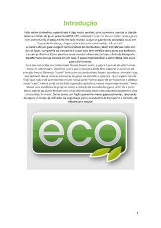Introdução
Falar sobre alternativas sustentáveis é algo muito sensível, principalmente quando se discute
sobre a emissão de gases poluentes(CO2, CFC, metano). E hoje em dia a emissão desses gases
vem aumentando drasticamente em todo mundo. Já que os padrões da sociedade estão em
frequente mudança, chegou a hora de tomar uma medida, não acham?
A maioria desses gases surgem como produto de combustões, tanto em fábricas como em
outros locais. A industria do transporte é a que mais tem emitido esses gases que tanto nos
causam problemas. Como vivemos nesse mundo urbanizado de hoje, a falta de transporte
transformaria nossas cidades em um caos. É quase imprescindível a convivência com esses
gases diariamente.
Para que isso acabe os combustíveis fósseis devem sumir, o agora é pensar em alternativas
limpas e sustentáveis. Devemos usar o que a natureza ainda tem, explorar os recursos de
energias limpas. Devemos “sumir” tanto com os combustíveis fosseis quanto as termoelétricas,
que também são as maiores emissoras de gases na atmosfera terrestre. Que tal pararmos de
fingir que nada está acontecendo e fazer nossa parte? Vamos parar de ser hipócritas e destruir
nossa “casa”, vamos parar de dar bola à geração capitalista, vamos mudar esse mundo. Temos
abaixo uma coletânea de projetos sobre a redução da emissão dos gases, a fim de a partir
desse projeto os alunos tenham uma visão diferenciada sobre esse assunto e possam ter uma
conscientização maior. Coisas como, um fogão que emite menos gases poluentes, renovação
de alguns utensílios já utilizados na engenharia civil e na industria de transporte e métodos de
influenciar o natural.
4
 